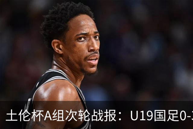 土伦杯A组次轮战报：U19国足0-3负于民主刚果，未来充满希望